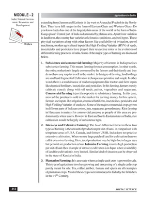 SOCIAL SCIENCE
MODULE - 2 Agriculture in India
India: Natural Environ-
ment, Resources and
Development
252
Notes
extending from Jammu and Kashmir in the west toArunachal Pradesh in the North-
East. They have hill ranges in the form of Eastern Ghats and Western Ghats. Do
you know India has one of the largest plain areas of the world in the form of Indo-
Gangaplain?CentralpartofIndiaisdominatedbyplateauarea.Apartfromvariation
in landform, the country has varieties of climatic conditions, and soil types. These
physical variations along with other factors like availability of irrigation, use of
machinery, modern agricultural inputs like HighYieldingVarieties (HYV) of seeds,
insecticides and pesticides have played their respective roles in the evolution of
differentfarmingpracticesinIndia.Someofthemajortypesoffarmingarediscussed
below.
1. Subsistence and commercial farming: Majority of farmers in India practises
subsistence farming. This means farming for own consumption. In other words,
theentireproductionislargelyconsumedbythefarmersandtheirfamilyandthey
donothaveanysurplustosellinthemarket.Inthistypeoffarming,landholdings
aresmallandfragmented.Cultivationtechniquesareprimitiveandsimple.Inother
wordsthereisatotalabsenceofmodernequipmentsliketractorsandfarminputs
likechemicalfertilizers,insecticidesandpesticides.Inthisfarming,farmersmostly
cultivate cereals along with oil seeds, pulses, vegetables and sugarcane.
Commercial farming is just the opposite to subsistence farming. In this case,
most of the produce is sold in the market for earning money. In this system,
farmersuseinputslikeirrigation,chemicalfertilizers,insecticides,pesticidesand
HighYieldingVarietiesofseedsetc.Someofthemajorcommercialcropsgrown
indifferentpartsofIndiaarecotton,jute,sugarcane,groundnutetc.Ricefarming
in Harayana is mainly for commercial purpose as people of this area are pre-
dominantly wheat eaters. Howevr in East and North-Eastern states of India, rice
cultivation would be largely of subsistence type.
2. Intensive and Extensive Farming: The basic difference between these two
typesoffarmingistheamountofproductionperunitofland.Incomparisonwith
temperate areas of USA, Canada, and former USSR, India does not practise
extensive cultivation. When we use large patch of land for cultivation then we
call it extensive farming. Here, total production may be high due to larger area
but per unit are production is low. Intensive Farming records high production
perunitofland.BestexampleofintensivecultivationisinJapanwhereavailability
of land for cultivation is very limited. Similar kind of situation can be observed
in the state of Kerala in India.
3. Plantation Farming: It is an estate where a single cash crop is grown for sale.
This type of agriculture involves growing and processing of a single cash crop
purely meant for sale. Tea, coffee, rubber, banana and spices are all examples
ofplantationcrops.MostofthesecropswereintroducedinIndiabytheBritishers
in the 19th Century.
 