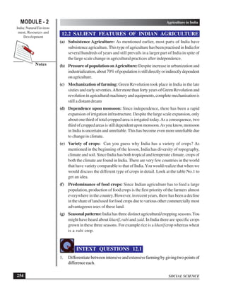 SOCIAL SCIENCE
MODULE - 2 Agriculture in India
India: Natural Environ-
ment, Resources and
Development
254
Notes
12.2 SALIENT FEATURES OF INDIAN AGRICULTURE
(a) Subsistence Agriculture: As mentioned earlier, most parts of India have
subsistence agriculture. This type of agriculture has been practised in India for
several hundreds of years and still prevails in a larger part of India in spite of
the large scale change in agricultural practices after independence.
(b) Pressure of population onAgriculture: Despite increase in urbanization and
industrialization,about70%ofpopulationisstilldirectlyorindirectlydependent
onagriculture.
(c) Mechanization of farming: Green Revolution took place in India in the late
sixtiesandearlyseventies.AftermorethanfortyyearsofGreenRevolutionand
revolutioninagriculturalmachineryandequipments,completemechanizationis
still a distant dream
(d) Dependence upon monsoon: Since independence, there has been a rapid
expansion of irrigation infrastructure. Despite the large scale expansion, only
about one third of total cropped area is irrigated today.As a consequence, two
thirdofcroppedareasisstilldependentuponmonsoon.Asyouknow,monsoon
in India is uncertain and unreliable. This has become even more unreliable due
to change in climate.
(e) Variety of crops: Can you guess why India has a variety of crops? As
mentioned in the beginning of the lesson, India has diversity of topography,
climate and soil. Since India has both tropical and temperate climate, crops of
both the climate are found in India. There are very few countries in the world
that have variety comparable to that of India.You would realize that when we
would discuss the different type of crops in detail. Look at the table No.1 to
get an idea.
(f) Predominance of food crops: Since Indian agriculture has to feed a large
population, production of food crops is the first priority of the farmers almost
everywhere in the country. However, in recent years, there has been a decline
in the share of land used for food crops due to various other commercially most
advantageous uses of these land.
(g) Seasonal patterns: India has three distinct agricultural/cropping seasons.You
might have heard about kharif, rabi and zaid. In India there are specific crops
grown in these three seasons. For example rice is a kharif crop whereas wheat
is a rabi crop.
INTEXT QUESTIONS 12.1
1. Differentiate between intensive and extensive farming by giving two points of
difference each.
 