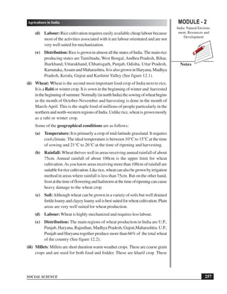 MODULE - 2
India: Natural Environ-
ment, Resources and
Development
257
Agriculture in India
SOCIAL SCIENCE
Notes
(d) Labour: Rice cultivation requires easily available cheap labour because
most of the activities associated with it are labour orientated and are not
very well suited for mechanization.
(e) Distribution:RiceisgrowninalmostallthestatesofIndia.Themainrice
producing states are Tamilnadu, West Bengal, Andhra Pradesh, Bihar,
Jharkhand, Uttarakhand, Chhatisgarh, Punjab, Odisha, Uttar Pradesh,
Karnataka,Assam and Maharashtra. It is also grown in Haryana, Madhya
Pradesh, Kerala, Gujrat and Kashmir Valley (See figure 12.1).
(ii) Wheat: Wheat is the second most important food crop of India next to rice.
It is a Rabi or winter crop. It is sown in the beginning of winter and harvested
inthebeginningofsummer.Normally(innorthIndia)thesowingofwheatbegins
in the month of October-November and harvesting is done in the month of
March-April. This is the staple food of millions of people particularly in the
northernandnorth-westernregionsofIndia.Unlikerice,wheatisgrownmostly
as a rabi or winter crop.
Some of the geographical conditions are as follows:
(a) Temperature: It is primarily a crop of mid-latitude grassland. It requires
cool climate. The ideal temperature is between 10°C to 15°C at the time
of sowing and 21°C to 26°C at the time of ripening and harvesting.
(b) Rainfall: Wheat thrives well in areas receiving annual rainfall of about
75cm. Annual rainfall of about 100cm is the upper limit for wheat
cultivation.As you know areas receiving more than 100cm of rainfall are
suitableforricecultivation.Likerice,wheatcanalsobegrownbyirrigation
method in areas where rainfall is less than 75cm. But on the other hand,
frostatthetimeoffloweringandhailstormatthetimeofripeningcancause
heavy damage to the wheat crop.
(c) Soil:Although wheat can be grown in a variety of soils but well drained
fertileloamyandclayeyloamysoilisbestsuitedforwheatcultivation.Plain
areas are very well suited for wheat production.
(d) Labour:Wheat is highly mechanized and requires less labour.
(e) Distribution: The main regions of wheat production in India are U.P.,
Punjab, Haryana, Rajasthan, Madhya Pradesh, Gujrat,Maharashtra. U.P.,
Punjab and Haryana together produce more than 66% of the total wheat
of the country (See figure 12.2).
(iii) Millets: Millets are short duration warm weather crops. These are coarse grain
crops and are used for both food and fodder. These are kharif crop. These
 