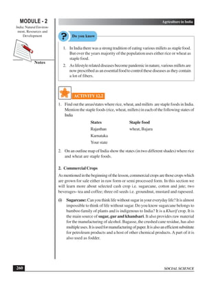 SOCIAL SCIENCE
MODULE - 2 Agriculture in India
India: Natural Environ-
ment, Resources and
Development
260
Notes
1. In India there was a strong tradition of eating various millets as staple food.
But over the years majority of the population uses either rice or wheat as
staple food.
2. Aslifestylerelateddiseasesbecomepandemicinnature,variousmilletsare
nowprescribedasanessentialfoodtocontrolthesediseasesastheycontain
a lot of fibers.
ACTIVITY 12.2
1. Find out the areas/states where rice, wheat, and millets are staple foods in India.
Mention the staple foods (rice, wheat, millets) in each of the following states of
India
States Staple food
Rajasthan wheat, Bajara
Karnataka
Your state
2. On an outline map of India show the states (in two different shades) where rice
and wheat are staple foods.
2. Commercial Crops
Asmentionedinthebeginningofthelesson,commercialcropsarethosecropswhich
are grown for sale either in raw form or semi processed form. In this section we
will learn more about selected cash crop i.e. sugarcane, cotton and jute; two
beverages- tea and coffee; three oil seeds i.e. groundnut, mustard and rapeseed.
(i) Sugarcane:Can you think life without sugar in your everyday life? It is almost
impossible to think of life without sugar. Do you know sugarcane belongs to
bamboo family of plants and is indigenous to India? It is a Kharif crop. It is
the main source of sugar, gur and khandsari. It also provides raw material
for the manufacturing of alcohol. Bagasse, the crushed cane residue, has also
multipleuses.Itisusedformanufacturingofpaper.Itisalsoanefficientsubstitute
for petroleum products and a host of other chemical products. A part of it is
also used as fodder.
 