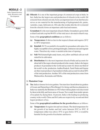SOCIAL SCIENCE
MODULE - 2 Agriculture in India
India: Natural Environ-
ment, Resources and
Development
264
Notes
(iii) Oilseeds: It is one of the important groups of commercial crops in India. In
fact, India has the largest area and production of oilseeds in the world. Oil
extracted from oilseeds not only forms an important item of our diet but also
serves as raw material for the manufacturing of hydrogenated oils, paints,
varnishes, soaps, lubricants etc. Oil-cake (the residue after the oil is extracted
from the oilseeds) forms an important cattle feed and manure.
Groundnut:ItisthemostimportantoilseedofIndia.Groundnutisgrownboth
as kharif and rabi crop but 90-95% of the total area is devoted to kharif crop.
Some of the geographical conditions are as follows:
(a) Temperature: It thrives best in the tropical climate and requires 20°C
to 30°C temperature.
(b) Rainfall: 50-75 cm rainfall is favourable for groundnut cultivation. It is
highlysusceptibletofrost,prolongeddrought,continuousrainandstagnant
water. Therefore dry winter is needed at the time of ripening.
(c) Soil:Well drained light sandy loams, red, yellow and black soils are well
suited for its cultivation.
(d) Distribution: It is the most important oilseed of India and accounts for
abouthalfofthemajoroilseedsproducedinthecountry.Indiaisthelargest
producer of groundnut in the world and accounts for about one third of
the world’s to the production.Andhra Pradesh, Tamil Nadu and Gujarat
are three main producer of groundnut in India and account for about 60%
of the total production.Another 30% of the total production comes from
Maharashtra, Karnataka and Odisha.
3. Plantation Crops
(i) Tea: India is famous for its tea gardens.You must have heard about tea gardens
ofAssam and Darjeeling in West Bengal. It is being said that tea plantation in
IndiawasstartedbytheBritishersin1923whenwildteaplantswerediscovered
by them in the hilly and forest areas ofAssam.Tea is made from tender sprouts
of tea plants by drying them. At present, India is the leading tea producing
country in the world. China and Sri Lanka are respectively second and third
largest producers of tea.
Some of the geographical conditions for the growth of tea are as follows:
(a) Temperature: It requires hot and wet climate.The ideal temperature for
the growth of tea bushes and leaf varies between 20°C to 30°C. If
temperature either rises above 35°C or goes below 10°C, it would be
harmful for the growth of tea bushes and leaves.
 