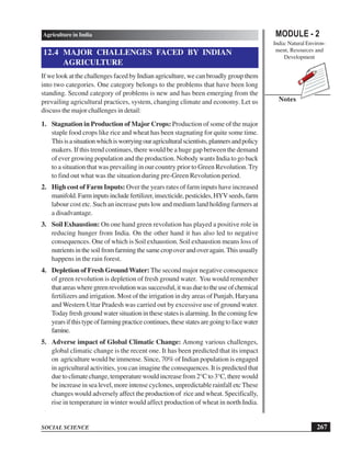 MODULE - 2
India: Natural Environ-
ment, Resources and
Development
267
Agriculture in India
SOCIAL SCIENCE
Notes
12.4 MAJOR CHALLENGES FACED BY INDIAN
AGRICULTURE
If we look at the challenges faced by Indian agriculture, we can broadly group them
into two categories. One category belongs to the problems that have been long
standing. Second category of problems is new and has been emerging from the
prevailing agricultural practices, system, changing climate and economy. Let us
discuss the major challenges in detail:
1. Stagnation in Production of Major Crops: Production of some of the major
staple food crops like rice and wheat has been stagnating for quite some time.
Thisisasituationwhichisworryingouragriculturalscientists,plannersandpolicy
makers. If this trend continues, there would be a huge gap between the demand
of ever growing population and the production. Nobody wants India to go back
to a situation that was prevailing in our country prior to Green Revolution. Try
to find out what was the situation during pre-Green Revolution period.
2. High cost of Farm Inputs: Over the years rates of farm inputs have increased
manifold.Farminputsincludefertilizer,insecticide,pesticides,HYVseeds,farm
labour cost etc. Such an increase puts low and medium land holding farmers at
a disadvantage.
3. Soil Exhaustion: On one hand green revolution has played a positive role in
reducing hunger from India. On the other hand it has also led to negative
consequences. One of which is Soil exhaustion. Soil exhaustion means loss of
nutrientsinthesoilfromfarmingthesamecropoverandoveragain.Thisusually
happens in the rain forest.
4. Depletion of Fresh GroundWater: The second major negative consequence
of green revolution is depletion of fresh ground water. You would remember
thatareaswheregreenrevolutionwassuccessful,itwasduetotheuseofchemical
fertilizers and irrigation. Most of the irrigation in dry areas of Punjab, Haryana
and Western Uttar Pradesh was carried out by excessive use of ground water.
Today fresh ground water situation in these statesisalarming.In thecomingfew
yearsifthistypeoffarmingpracticecontinues,thesestatesaregoingtofacewater
famine.
5. Adverse impact of Global Climatic Change: Among various challenges,
global climatic change is the recent one. It has been predicted that its impact
on agriculture would be immense. Since, 70% of Indian population is engaged
in agricultural activities, you can imagine the consequences. It is predicted that
duetoclimatechange,temperaturewouldincreasefrom2°Cto3°C,therewould
be increase in sea level, more intense cyclones, unpredictable rainfall etc These
changes would adversely affect the production of rice and wheat. Specifically,
rise in temperature in winter would affect production of wheat in north India.
 
