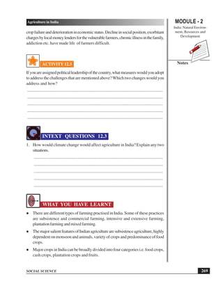 MODULE - 2
India: Natural Environ-
ment, Resources and
Development
269
Agriculture in India
SOCIAL SCIENCE
Notes
cropfailureanddeteriorationineconomicstatus.Declineinsocialposition,exorbitant
chargesbylocalmoneylendersforthevulnerablefarmers,chronicillnessinthefamily,
addiction etc. have made life of farmers difficult.
ACTIVITY 12.3
Ifyouareassignedpoliticalleadershipofthecountry,whatmeasureswouldyouadopt
to address the challenges that are mentioned above? Which two changes would you
address and how?
............................................................................................................................
............................................................................................................................
............................................................................................................................
............................................................................................................................
............................................................................................................................
INTEXT QUESTIONS 12.3
1. How would climate change would affect agriculture in India? Explain any two
situations.
......................................................................................................................
......................................................................................................................
......................................................................................................................
......................................................................................................................
......................................................................................................................
WHAT YOU HAVE LEARNT
l There are different types of farming practised in India. Some of these practices
are subsistence and commercial farming, intensive and extensive farming,
plantationfarmingandmixedfarming.
l ThemajorsalientfeaturesofIndianagriculturearesubsistenceagriculture,highly
dependent on monsoon and animals, variety of crops and predominance of food
crops.
l Major crops in India can be broadly divided into four categories i.e. food crops,
cash crops, plantation crops and fruits.
 
