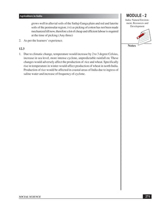 MODULE - 2
India: Natural Environ-
ment, Resources and
Development
271
Agriculture in India
SOCIAL SCIENCE
Notes
grows well in alluvial soils of the Satluj-Ganga plain and red and laterite
soils of the peninsular region; (vi) as picking of cotton has not been made
mechanizedtillnow,thereforealotofcheapandefficientlabourisrequired
at the time of picking (Any three)
2. As per the learners’ experience.
12.3
1. Due to climatic change, temperature would increase by 2 to 3 degree Celsius,
increase in sea level, more intense cyclone, unpredictable rainfall etc These
changes would adversely affect the production of rice and wheat. Specifically
rise in temperature in winter would affect production of wheat in north India.
Production of rice would be affected in coastal areas of India due to ingress of
saline water and increase of frequency of cyclone.
 