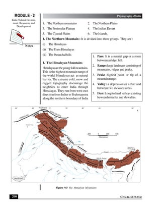 SOCIAL SCIENCE
MODULE - 2 Physiography of India
India: Natural Environ-
ment, Resources and
Development
200
Notes
1. The Northern mountains 2. The Northern Plains
3. The Peninsular Plateau 4. The Indian Desert
5. The Coastal Plains 6. The Islands.
1. The Northern Mountain : It is divided into three groups. They are :
(i) TheHimalayas
(ii) TheTrans Himalayas
(iii) ThePuranchalhills
1. The Himalayan Mountains
Himalayasaretheyoungfoldmountains.
This is the highest mountain range of
the world. Himalayas act as natural
barrier. The extreme cold, snow and
rugged topography discourage the
neighbors to enter India through
Himalayas. They run from west-east
direction from Indus to Brahmaputra
along the northern boundary of India
1. Pass: It is a natural gap or a route
between a ridge, hill.
2. Range: large landmass consisting of
mountains, ridges and peaks.
3. Peak: highest point or tip of a
mountainrange.
4. Valley: a depression or a flat land
between two elevated areas.
5. Dun: Longitudinal valleys existing
beween himachal and shiwaliks.
Figure 9.5 The Himalyan Mountains
200 0 200 400
Kilometres
The Pamir
HINDKUSH
KUNLUN MTS.
G
R
E
A
T
E
R
H
I M A L A
Y
A
HINDURAJ
S
U
L
E
M
A
N
R
A
N
G
E
I
n
d
u
s
Luni
Satluj
Ravi
Chenab
Jhelum
Shyok
Yamuna
Ganga
Chambal
Betwa
S
i
n
d
K
e
n
Son
Gom
ti
Ghaghara
G
a
n
d
a
k
Kosi
T
i
s
t
a
Brahmaputra
Rann of Kutch
Karakoram
Hills
Aghil
Pass
Khyber Pass
Karakoram Pass
K2
8611
7397
7788
Rakaposhi
Harmosh
8126
Naga Parwat
Bara
Lacha
Ladakh
Range
Zaskar Range
S
h
i w
a
l i k
R
a
n
g
e
L
E
S
S
A
R
H
I M
A
L
A
Y
A
Shipkila
K
A
I
L
A
S
H
R
A
N
G
E
Mansa rover Lake
Kailash
6714
Kamet
7750
7817
Nanda Devi
8078
Annapurna
8848 Mt. Everest
Kanchenjunga
8598
Bomdila
Tsangpo
7756
Namcha
Barwa
M
a
n
a
s
S h i w a l i k
R a n g e
64° 68° 76° 80°
72° 84° 92°
 