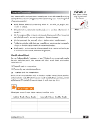 MODULE - 2
India: Natural Environ-
ment, Resources and
Development
275
TransportandCommunication
SOCIAL SCIENCE
Notes
have understood that roads are most commonly used means of transport. Roads play
an important role in connecting people and also in ensuring socio-economic growth
of a country as under:
 Roads provide door to door service by means of a rickshaw, car, bicycle, bus,
scooter or a truck.
 The construction, repair and maintenance cost is less than other means of
transport.
 Itisthecheapestandthemostconvenientmodeoftransportationforafewpeople
and relatively smaller amount of goods over shorter distances.
 It is through roads that we reach railway stations, airports and seaports.
 Perishablegoodslikemilk,fruitsandvegetablesarequicklycarriedfromnearby
villages to the cities or metropolis or to other destinations.
 Roads connect rural areas to the urban areas and can be constructed in all types
of terrains like hills, deserts, mountain and plateaus.
Classification of Roads
Do you find same kind of roads everywhere? Obviously not, some roads may be
kuchcha, and others pakka, then narrow while others broad. Roads are classified
on the basis of:
(i) Materials used for construction.
(ii)Constructingandmaintainingauthority.
(i) Material used for construction
Roads can be classified on the basis of materials used for construction as metalled
and un-metalled roads. Metalled roads are usually made by bricks, concrete, cement
and charcoal. Un-metalled roads are made of sand, mud and straw.
ACTIVITY 13.2
Identify the materials used for the construction of the roads.
Metalled Roads (Pucca Roads) Un-metalled Roads (Kuchha Roads)
 