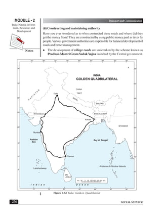 SOCIAL SCIENCE
MODULE - 2 TransportandCommunication
India: Natural Environ-
ment, Resources and
Development
276
Notes
(ii) Constructing and maintaining authority
Have you ever wondered as to who constructed these roads and where did they
get the money from? They are constructed by using public money paid as taxes by
people.Variousgovernmentauthoritiesareresponsibleforbalanceddevelopmentof
roads and better management.
 The development of village roads are undertaken by the scheme known as
Pradhan Mantri Gram Sadak Yojna launched by the Central government.
Figure 13.2 India: Goldern Quadrilateral
Bay of Bengal
Lakshadweep
Andaman  Nicobar Islands
km. 50 0 50 100 150 200 250 km.
BHUTAN
BANGLADESH
CHINA
TIBET
NEPAL
P
A
K
I
S
T
A
N
MYANMAR
64° 68° 76° 80°
72° 84° 88° 96°
92°
72° 80°
76° 88° 96°
92°
84°
8°
12°
16°
20°
24°
28°
32°
36°
8°
12°
16°
20°
24°
28°
32°
36°
Mumbai
Delhi
Chennai
Kolkata
Ahmedabad
Arabian
Sea
I n d i a n O c e a n
SRI
LANKA
INDIA
GOLDEN QUADRILATERAL
 