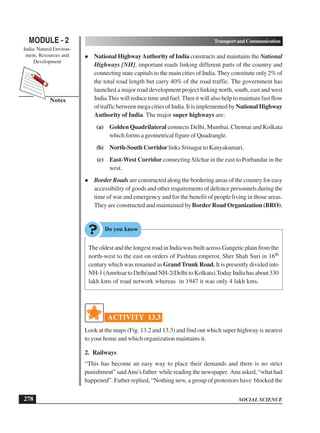 SOCIAL SCIENCE
MODULE - 2 TransportandCommunication
India: Natural Environ-
ment, Resources and
Development
278
Notes
 National HighwayAuthority of India constructs and maintains the National
Highways [NH], important roads linking different parts of the country and
connecting state capitals to the main cities of India. They constitute only 2% of
the total road length but carry 40% of the road traffic. The government has
launched a major road development project linking north, south, east and west
India.This will reduce time and fuel. Then it will also help to maintain fast flow
of traffic between mega cities of India. It is implemented by National Highway
Authority of India. The major super highways are:
(a) Golden Quadrilateral connects Delhi, Mumbai, Chennai and Kolkata
which forms a geometrical figure of Quadrangle.
(b) North-South Corridor links Srinagar to Kanyakumari.
(c) East-West Corridor connecting Silchar in the east to Porbandar in the
west.
 Border Roads are constructed along the bordering areas of the country for easy
accessibility of goods and other requirements of defence personnels during the
time of war and emergency and for the benefit of people living in those areas.
They are constructed and maintained by Border Road Organization (BRO).
The oldest and the longest road in India was built across Gangetic plain from the
north-west to the east on orders of Pashtun emperor, Sher Shah Suri in 16th
century which was renamed as GrandTrunk Road. It is presently divided into
NH-1(AmritsartoDelhi)andNH-2(DelhitoKolkata).TodayIndiahasabout330
lakh kms of road network whereas in 1947 it was only 4 lakh kms.
ACTIVITY 13.3
Look at the maps (Fig. 13.2 and 13.3) and find out which super highway is nearest
to your home and which organization maintains it.
2. Railways
“This has become an easy way to place their demands and there is no strict
punishment” saidAnu’s father while reading the newspaper. Anu asked, “what had
happened”. Father replied, “Nothing new, a group of protestors have blocked the
 