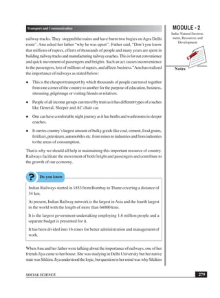 MODULE - 2
India: Natural Environ-
ment, Resources and
Development
279
TransportandCommunication
SOCIAL SCIENCE
Notes
railway tracks. They stopped the trains and have burnt two bogies onAgra Delhi
route”.Anu asked her father “why he was upset’’. Father said, “Don’t you know
that millions of rupees, efforts of thousands of people and many years are spent in
buildingrailwaytracksandmanufacturingrailwaycoaches.Thisisforourconvenience
and quick movement of passengers and freights. Such an act causes inconvenience
to the passengers, loss of millions of rupees, and affects business.”Anu has realized
the importance of railways as stated below:
 This is the cheapest transport by which thousands of people can travel together
from one corner of the country to another for the purpose of education, business,
siteseeing, pilgrimage or visiting friends or relatives.
 Peopleofallincomegroupscantravelbytrainasithasdifferenttypesofcoaches
like General, Sleeper and AC chair car.
 Onecanhavecomfortablenightjourneyasithasberthsandwashroomsinsleeper
coaches.
 It carries country’s largest amount of bulky goods like coal, cement, food grains,
fertilizer,petroleum,automobilesetc.fromminestoindustriesandfromindustries
to the areas of consumption.
That is why we should all help in maintaining this important resource of country.
Railways facilitate the movement of both freight and passengers and contribute to
the growth of our economy.
Indian Railways started in 1853 from Bombay to Thane covering a distance of
34 km.
At present, Indian Railway network is the largest inAsia and the fourth largest
in the world with the length of more than 64000 kms.
It is the largest government undertaking employing 1.6 million people and a
separate budget is presented for it.
It has been divided into 16 zones for better administration and management of
work.
WhenAnu and her father were talking about the importance of railways, one of her
friends Jiya came to her house. She was studying in Delhi University but her native
statewasSikkim.Jiyaunderstoodthelogic,butquestioninhermindwaswhySikikim
 