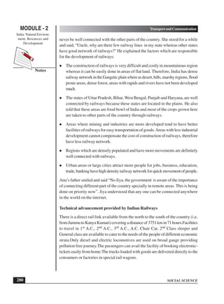 SOCIAL SCIENCE
MODULE - 2 TransportandCommunication
India: Natural Environ-
ment, Resources and
Development
280
Notes
never be well connected with the other parts of the country. She stood for a while
and said, “Uncle, why are there few railway lines in my state whereas other states
have good network of railways?” He explained the factors which are responsible
for the development of railways:
 The construction of railways is very difficult and costly in mountainous region
whereas it can be easily done in areas of flat land. Therefore, India has dense
railwaynetworkintheGangeticplainwhereasdesert,hills,marshyregions,flood
prone areas, dense forest, areas with rapids and rivers have not been developed
much.
 The states of Uttar Pradesh, Bihar, West Bengal, Punjab and Haryana, are well
connected by railways because these states are located in the plains. He also
told that these areas are food bowl of India and most of the crops grown here
are taken to other parts of the country through railways.
 Areas where mining and industries are more developed tend to have better
facilities of railways for easy transportation of goods.Areas with less industrial
development cannot compensate the cost of construction of railways, therefore
have less railway network.
 Regions which are densely populated and have more movements are definitely
well connected with railways.
 Urban areas or large cities attract more people for jobs, business, education,
trade,bankinghavehighdensityrailwaynetworkforquickmovementofpeople.
Anu’s father smiled and said “No Jiya, the government is aware of the importance
of connecting different part of the country specially in remote areas. This is being
done on priority now”. Jiya understood that any one can be connected anywhere
in the world on the internet.
Technical advancement provided by Indian Railways
There is a direct rail link available from the north to the south of the country (i.e.
fromJammutoKanyaKumari)coveringadistanceof3751kmin71hours.Facilities
to travel in 1st A.C., 2nd A.C., 3rd A.C., A.C. Chair Car, 2nd Class sleeper and
General class are available to cater to the needs of the people of different economic
strata.Only diesel and electric locomotives are used on broad gauge providing
pollution free journey.The passengers can avail the facility of booking electronic-
tickets easily from home.The trucks loaded with goods are delivered directly to the
consumers or factories in special rail wagons.
 