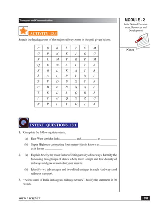 MODULE - 2
India: Natural Environ-
ment, Resources and
Development
281
TransportandCommunication
SOCIAL SCIENCE
Notes
ACTIVITY 13.4
Search the headquarters of the major railway zones in the grid given below.
P O R I T S M
U P N K J O U
K L M T R P M
Q U W A I T B
K O L K A T A
J A I P I N I
Z V D U X Y R
C H E N N A I
T K L J Q R J
I T H Q X Z U
N P I T O J K
INTEXT QUESTIONS 13.1
1. Complete the following statements;
(a) East-West corridor links ...................... and ...................... as ......................
(b) Super Highway connecting four metro-cities is known as ......................
as it forms ......................
2. (a) Explain briefly the main factor affecting density of railways. Identify the
following two groups of states where there is high and low density of
railways and give reasons for your answer.
(b) Identify two advantages and two disadvantages in each roadways and
railways transport.
3. “A few states of India lack a good railway network”. Justify the statement in 30
words.
 