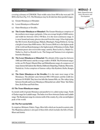 MODULE - 2
India: Natural Environ-
ment, Resources and
Development
201
Physiography of India
SOCIAL SCIENCE
Notes
covering a distance of 2500 KM. Their width varies from 400 in the west and 150
KM in the East (Fig. 9.5). The Himalayas may be divided into three parallel ranges:
(a) Greater Himalayas or Himadari
(b) Lesser Himalayas or Himachal
(c) Outer Himalayas or Siwaliks.
(a) The Greater Himalayas or Himadari: The Greater Himalayas comprises of
the northern most ranges and peaks. It has an average height of 6000 metres
and width lies between 120 to 190 Kms .It is the most continuous range. It
is snow bound and many glaciers descend from this range. It has high peaks
like Mt. Everest, Kanchenjunga, Makalu, Dhaulagiri, Nanga Parbat etc. having
a height of more than 8000 metres. Mt. Everest (8848 m) is the highest peak
of the world and Kanchenjunga is the highest peak of Himalaya in India. High
Mountain passes also exist in this range, namely, Bara Lacha-La, Shipki-La,
Nathu-La, Zoji-La, Bomidi-La etc. The Ganga andYamuna rivers originates
fromthisHimalayas.
(b) The Lesser Himalayas or Himachal: The altitude of this range lies between
1000 and 4500 metres and the average width is 50 KM. The Prominent ranges
in this are Pir Panjal, Dhaula Dhar and Mahabharata ranges.It compresses of
manyfamoushillstationslikeShimla,DalhousieDarjeeling,Chakrata,Mussoorie,
Nanital etc. It also comprises of famous valleys like Kashmir, Kullu, Kangra
etc.
(c) The Outer Himalayas or the Siwaliks: It is the outer most range of the
Himalayas. The altitude varies between 900-1100 meters and the width lies
between10-50KM.TheyhavelowhillslikeJammuHills,etc.Thevalleyslying
betweenSiwalikandLesserHimalayas(Himachal)arecalled‘Duns’likeDehra
Dun, Kotli Dun and Patli Dun.
(ii) The Trans-Himalayan ranges
It extends north of greater Himalaya and parallel to it is called zaskar range. North
ofZaskarrangeliesLadakhrange.TheIndusriverflowsbetweenZaskarandLadakh
range.TheKarakoramrangelieextremenorthofthecountry.K2 isthesecondhighest
peak of the world.
(iii) The Purvanchal hills
It comprises Mishami, Patkoi, Naga, Mizo hills which are located in eastern side.
The Meghalaya plateau is also part of these hills which includes the hills of Garo,
Khasi and Jaintia.
 