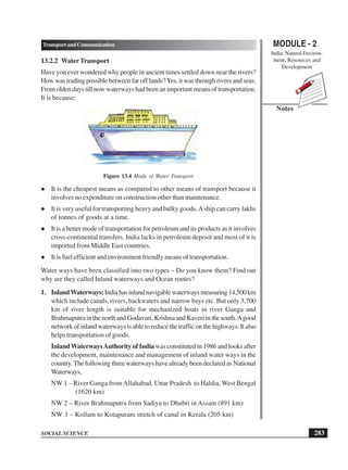 MODULE - 2
India: Natural Environ-
ment, Resources and
Development
283
TransportandCommunication
SOCIAL SCIENCE
Notes
13.2.2 WaterTransport
Have you ever wondered why people in ancient times settled down near the rivers?
How was trading possible between far off lands?Yes, it was through rivers and seas.
From olden days till now waterways had been an important means of transportation.
It is because:
Figure 13.4 Mode of Water Transport
 It is the cheapest means as compared to other means of transport because it
involves no expenditure on construction other than maintenance.
 It is very useful for transporting heavy and bulky goods.Aship can carry lakhs
of tonnes of goods at a time.
 It is a better mode of transportation for petroleum and its products as it involves
cross-continental transfers. India lacks in petroleum deposit and most of it is
imported from Middle East countries.
 It is fuel efficient and environment friendly means of transportation.
Water ways have been classified into two types – Do you know them? Find out
why are they called Inland waterways and Ocean routes?
1. InlandWaterways:Indiahasinlandnavigablewaterwaysmeasuring14,500km
which include canals, rivers, backwaters and narrow bays etc. But only 3,700
km of river length is suitable for mechanized boats in river Ganga and
BrahmaputrainthenorthandGodavari,KrishnaandKaveriinthesouth.Agood
network of inland waterways is able to reduce the traffic on the highways. It also
helps transportation of goods.
InlandWaterwaysAuthority of India was constituted in 1986 and looks after
the development, maintenance and management of inland water ways in the
country.The following three waterways have already been declared as National
Waterways,
NW 1 – River Ganga fromAllahabad, Uttar Pradesh to Haldia, West Bengal
(1620 km)
NW 2 – River Brahmaputra from Sadiya to Dhubri in Assam (891 km)
NW 3 – Kollam to Kotapuram stretch of canal in Kerala (205 km)
 