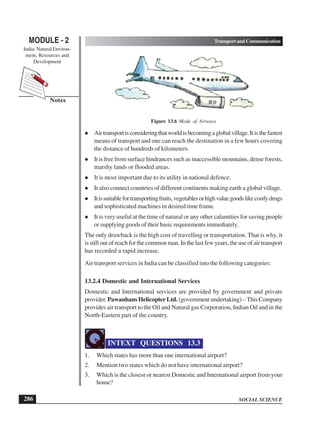 SOCIAL SCIENCE
MODULE - 2 TransportandCommunication
India: Natural Environ-
ment, Resources and
Development
286
Notes
Figure 13.6 Mode of Airways
 Airtransportisconsideringthatworldisbecomingaglobalvillage.Itisthefastest
means of transport and one can reach the destination in a few hours covering
the distance of hundreds of kilometers.
 It is free from surface hindrances such as inaccessible mountains, dense forests,
marshy lands or flooded areas.
 It is most important due to its utility in national defence.
 It also connect countries of different continents making earth a global village.
 Itissuitablefortransportingfruits,vegetablesorhighvaluegoodslikecostlydrugs
and sophisticated machines in desired time frame.
 It is very useful at the time of natural or any other calamities for saving people
or supplying goods of their basic requirements immediately.
The only drawback is the high cost of travelling or transportation. That is why, it
is still out of reach for the common man. In the last few years, the use of air transport
has recorded a rapid increase.
Air transport services in India can be classified into the following categories:
13.2.4 Domestic and International Services
Domestic and International services are provided by government and private
provider. Pawanhans HelicopterLtd. (government undertaking) –This Company
provides air transport to the Oil and Natural gas Corporation, Indian Oil and in the
North-Eastern part of the country.
INTEXT QUESTIONS 13.3
1. Which states has more than one international airport?
2. Mention two states which do not have international airport?
3. Which is the closest or nearest Domestic and International airport from your
house?
 