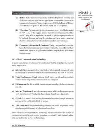 MODULE - 2
India: Natural Environ-
ment, Resources and
Development
289
TransportandCommunication
SOCIAL SCIENCE
Notes
(i) Radio: Radio transmission in India started in 1927 from Mumbai and
Kolkata to entertain, educate and apparise the people of the country with
important information. Today the program ofAll India Radio (AIR) are
available to 90% parts of the country to 98.8% of our people.
(ii) Television: The national television transmission service of India started
in 1959 is one of the biggest ground transmission organizations of the
world.Today,87%ofpopulationcanwatchit.Televisionprogramtelecast
byNational,RegionalandlocalDoordarshanandalargenumberofprivate
channels are available for education, information and recreation.
(iii) Computer(InformationTechnology):Today,computerhasbecomethe
basisofcommunicationandeconomicdevelopmentasitisusedeverywhere
fromhomes,officestoshops,hospitals,railways,airports,banks,educational
institutions,etc.
13.3.1 Newer communication Technology
Inrecentyears,thereisrevolutionofnewtechnologythathashelpedpeopleinmuch
better way such as:
(a) Internet:Itprovidesaccesstoseveralkindsofinformation.Itconnectsalltypes
of computers across the world to obtain information at the click of a button.
(b) Video Conferencing: People sitting at far off places can talk and express their
views with the help of telecommunication and computer.
(c) E-Commerce:Facilityavailableforsaleandpurchaseofgoodsthroughinternet
and fax.
(d) Internet Telephony: It is a software programme which makes a computer to
work like telephone. This facility has reduced the call rates drastically.
(e) E-Mail: It is a method of sending letters or information through internet to
anyone in the world in the blink of an eye.
(f) Tele-Medicine: Using this technology, doctors can advise his patients sitting
at a distance of thousands of kilometers from them.
Thus, scientific advancement and technology has revolutionized the system of
communication and brought people very close to each other, to be in touch all the
time and making the world a global village.
 