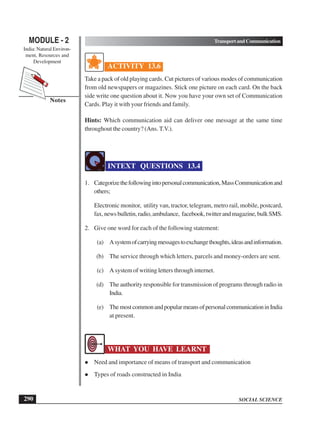 SOCIAL SCIENCE
MODULE - 2 TransportandCommunication
India: Natural Environ-
ment, Resources and
Development
290
Notes
ACTIVITY 13.6
Take a pack of old playing cards. Cut pictures of various modes of communication
from old newspapers or magazines. Stick one picture on each card. On the back
side write one question about it. Now you have your own set of Communication
Cards. Play it with your friends and family.
Hints: Which communication aid can deliver one message at the same time
throughout the country? (Ans. T.V.).
INTEXT QUESTIONS 13.4
1. Categorizethefollowingintopersonalcommunication,MassCommunicationand
others;
Electronic monitor, utility van, tractor, telegram, metro rail, mobile, postcard,
fax,newsbulletin,radio,ambulance, facebook,twitterandmagazine,bulkSMS.
2. Give one word for each of the following statement:
(a) Asystemofcarryingmessagestoexchangethoughts,ideasandinformation.
(b) The service through which letters, parcels and money-orders are sent.
(c) A system of writing letters through internet.
(d) The authority responsible for transmission of programs through radio in
India.
(e) ThemostcommonandpopularmeansofpersonalcommunicationinIndia
at present.
WHAT YOU HAVE LEARNT
 Need and importance of means of transport and communication
 Types of roads constructed in India
 