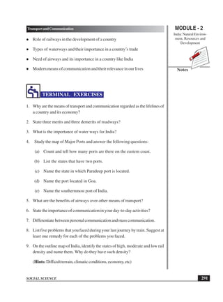 MODULE - 2
India: Natural Environ-
ment, Resources and
Development
291
TransportandCommunication
SOCIAL SCIENCE
Notes
 Role of railways in the development of a country
 Types of waterways and their importance in a country’s trade
 Need of airways and its importance in a country like India
 Modern means of communication and their relevance in our lives
TERMINAL EXERCISES
1. Why are the means of transport and communication regarded as the lifelines of
a country and its economy?
2. State three merits and three demerits of roadways?
3. What is the importance of water ways for India?
4. Study the map of Major Ports and answer the following questions:
(a) Count and tell how many ports are there on the eastern coast.
(b) List the states that have two ports.
(c) Name the state in which Paradeep port is located.
(d) Name the port located in Goa.
(e) Name the southernmost port of India.
5. What are the benefits of airways over other means of transport?
6. State the importance of communication in your day-to-day activities?
7. Differentiate between personal communication and mass communication.
8. List five problems that you faced during your last journey by train. Suggest at
least one remedy for each of the problems you faced.
9. On the outline map of India, identify the states of high, moderate and low rail
density and name them. Why do they have such density?
(Hints: Difficult terrain, climatic conditions, economy, etc)
 