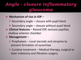 Mechanism of rise in IOP –
 Secondary angle – closure with pupil block
 Secondary angle – closure without pupil block
 Clinical features – Raised IOP, seclusio papillae,
shallow anterior chamber
 Management –
 Prophylaxis – Local steroids and atropine to
prevent formation of synechiae
 Curative treatment – Medical therapy, surgical or
laser iridotomy and filtration surgery
 