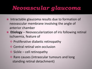  Intractable glaucoma results due to formation of
neovascular membrane involving the angle of
anterior chamber
 Etiology – Neovascularization of iris following retinal
ischaemia, feature of
 Proliferative diabetic retinopathy
 Central retinal vein occlusion
 Sickle – cell retinopathy
 Rare causes (intraocular tumours and long
standing retinal detachment)
 