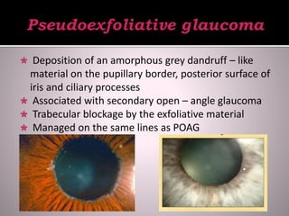  Deposition of an amorphous grey dandruff – like
material on the pupillary border, posterior surface of
iris and ciliary processes
 Associated with secondary open – angle glaucoma
 Trabecular blockage by the exfoliative material
 Managed on the same lines as POAG
 