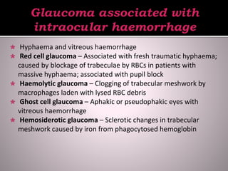  Hyphaema and vitreous haemorrhage
 Red cell glaucoma – Associated with fresh traumatic hyphaema;
caused by blockage of trabeculae by RBCs in patients with
massive hyphaema; associated with pupil block
 Haemolytic glaucoma – Clogging of trabecular meshwork by
macrophages laden with lysed RBC debris
 Ghost cell glaucoma – Aphakic or pseudophakic eyes with
vitreous haemorrhage
 Hemosiderotic glaucoma – Sclerotic changes in trabecular
meshwork caused by iron from phagocytosed hemoglobin
 