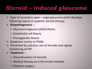  Type of secondary open – angle glaucoma which develops
following topical or systemic steroid therapy
 Etiopathogenesis –
 Glycosaminoglycans (GAG) theory
 Endothelial cell theory
 Prostaglandin theory
 Symptoms similar to POAG
 Prevented by judicious use of steroids and regular
monitoring of IOP
 Treatment –
 Discontinuation of steroids
 Medical therapy by 0.5% timolol maleate
 Filtration surgery
 