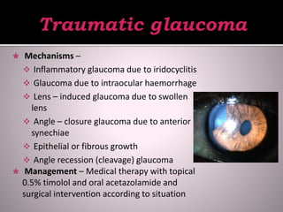  Mechanisms –
 Inflammatory glaucoma due to iridocyclitis
 Glaucoma due to intraocular haemorrhage
 Lens – induced glaucoma due to swollen
lens
 Angle – closure glaucoma due to anterior
synechiae
 Epithelial or fibrous growth
 Angle recession (cleavage) glaucoma
 Management – Medical therapy with topical
0.5% timolol and oral acetazolamide and
surgical intervention according to situation
 