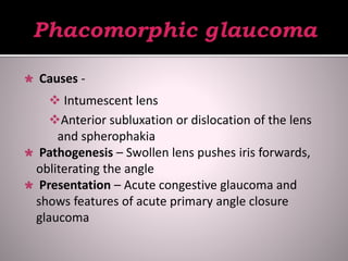  Causes -
 Intumescent lens
Anterior subluxation or dislocation of the lens
and spherophakia
 Pathogenesis – Swollen lens pushes iris forwards,
obliterating the angle
 Presentation – Acute congestive glaucoma and
shows features of acute primary angle closure
glaucoma
 