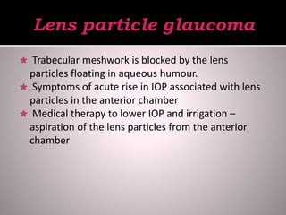  Trabecular meshwork is blocked by the lens
particles floating in aqueous humour.
 Symptoms of acute rise in IOP associated with lens
particles in the anterior chamber
 Medical therapy to lower IOP and irrigation –
aspiration of the lens particles from the anterior
chamber
 