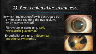 1) Pre-trabecular glaucoma:
in which aqueous outflow is obstructed by
a membrane covering the trabeculum,
which may consist of:
- Fibrovascular tissue (e.g. early
neovascular glaucoma).
- Endothelial cells (e.g. iridocorneal
endothelial syndrome).
 