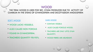 WOOD
THE TERM WOOD IS USED FOR SEC. XYLEM PRODUCED DUE TO ACTIVITY OF
CAMBIUM IN THE STEMS OF GYMNOSPERM AND DICOTYLEDON ANGIOSPERM
SOFT WOOD
• WOOD LACKS VESSSELS.
• ALSO CALLED NON POROUS
• FOUND IN GYMNOSPERM.
• TRACHIEDS QUANTITY 90-95%
HARD WOOD
• CONTAIN VESSELS
• ALSO CALLED POROUS WOOD.
• TRACHIEDS ARE ONLY UPTO 5%IN
QUANTITY.
• WOOD FIBRES ARE ABUNDANT.
 