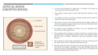 ANNUAL RINGS
(GROWTH RINGS)
 It is the wood formed in a single year. It consists of two types of
wood, spring wood and autumn wood.
 The spring or early wood is much wider than the autumn or late
wood.
 It is lighter in colour and of lower density. Spring wood consists of
larger and wider xylem elements.
 The autumn or late wood is dark coloured and of higher density. It
contains compactly arranged smaller and narrower elements which
have comparatively thicker walls.
 In autumn wood, tracheids and fibres are more abundant than
those found in the spring wood.
 The transition from spring to autumn wood in an annual ring is
gradual but the transition from autumn wood to the spring wood of
the next year is sudden. Therefore, each year’s growth is quite
distinct.
 The number of annual rings corresponds to the age of that part of
the stem. (They can be counted by increment borer).
 Besides giving the age of the plant, the annual rings also give some
clue about the climatic conditions of the past through which the
plant has passed. Dendrochronology is the science of counting and
analysing annual growth rings of trees.
 