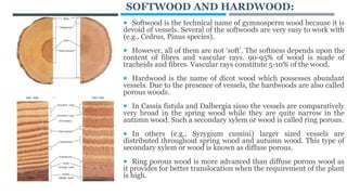 SOFTWOOD AND HARDWOOD:
 Softwood is the technical name of gymnosperm wood because it is
devoid of vessels. Several of the softwoods are very easy to work with
(e.g., Cedrus, Pinus species).
 However, all of them are not ‘soft’. The softness depends upon the
content of fibres and vascular rays. 90-95% of wood is made of
tracheids and fibres. Vascular rays constitute 5-10% of the wood.
 Hardwood is the name of dicot wood which possesses abundant
vessels. Due to the presence of vessels, the hardwoods are also called
porous woods.
 In Cassia fistula and Dalbergia sisso the vessels are comparatively
very broad in the spring wood while they are quite narrow in the
autumn wood. Such a secondary xylem or wood is called ring porous.
 In others (e.g., Syzygium cumini) larger sized vessels are
distributed throughout spring wood and autumn wood. This type of
secondary xylem or wood is known as diffuse porous.
 Ring porous wood is more advanced than diffuse porous wood as
it provides for better translocation when the requirement of the plant
is high.
 