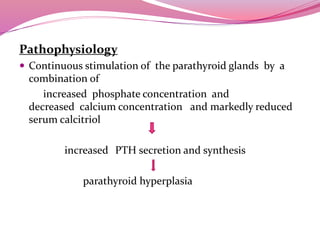 Pathophysiology
 Continuous stimulation of the parathyroid glands by a
combination of
increased phosphate concentration and
decreased calcium concentration and markedly reduced
serum calcitriol
increased PTH secretion and synthesis
parathyroid hyperplasia
 