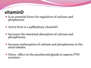 vitaminD
 Is an essential factor for regulation of calcium and
phophorous.
 Active form is 1,25dihydroxy vitaminD .
 Increases the intestinal absorption of calcium and
phosphorous.
 Increase reabsorption of calcium and phosphorous in the
renal tubules.
 Direct effect on the parathyroid glands to supress PTH
secretion
 