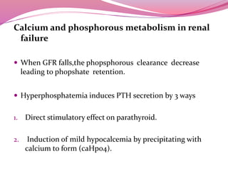 Calcium and phosphorous metabolism in renal
failure
 When GFR falls,the phopsphorous clearance decrease
leading to phopshate retention.
 Hyperphosphatemia induces PTH secretion by 3 ways
1. Direct stimulatory effect on parathyroid.
2. Induction of mild hypocalcemia by precipitating with
calcium to form (caHpo4).
 
