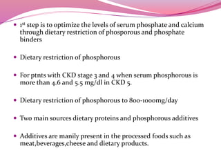  1st step is to optimize the levels of serum phosphate and calcium
through dietary restriction of phosporous and phosphate
binders
 Dietary restriction of phosphorous
 For ptnts with CKD stage 3 and 4 when serum phosphorous is
more than 4.6 and 5.5 mg/dl in CKD 5.
 Dietary restriction of phosphorous to 800-1000mg/day
 Two main sources dietary proteins and phosphorous additives
 Additives are manily present in the processed foods such as
meat,beverages,cheese and dietary products.
 