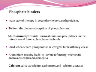 Phosphate binders
 main stay of therapy in secondary hyperparathyroidism.
 To limit the dietary absorption of phopsphorous.
Aluminium hydroxide forms aluminium precipitates in the
intestine and lowers phosphatemia levels.
 Used when serum phosphorous is >7mg/dl for lessthan 4 weeks
 Aluminium toxicity leads to severe refractory microcytic
anemia,osteomalacia,dementia
Calcium salts as calcium carbonates and calcium acetates
 