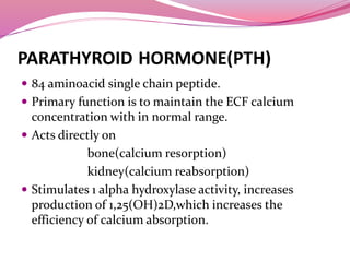 PARATHYROID HORMONE(PTH)
 84 aminoacid single chain peptide.
 Primary function is to maintain the ECF calcium
concentration with in normal range.
 Acts directly on
bone(calcium resorption)
kidney(calcium reabsorption)
 Stimulates 1 alpha hydroxylase activity, increases
production of 1,25(OH)2D,which increases the
efficiency of calcium absorption.
 