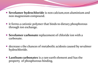  Sevelamer hydrochloride is non calcium,non aluminium and
non magnesium compound.
 it forms a cationic polymer that binds to dietary phosphorous
through ion exchange.
 Sevelamer carbonate replacement of chloride ion with a
carbonate.
 decrease s the chances of metaboilic acidosis caused by sevalmer
hydrochloride.
 Lanthum carbonates is a rare earth element and has the
property of phosphorous binding.
 