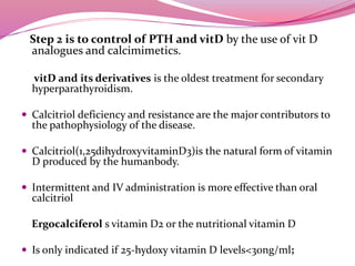 Step 2 is to control of PTH and vitD by the use of vit D
analogues and calcimimetics.
vitD and its derivatives is the oldest treatment for secondary
hyperparathyroidism.
 Calcitriol deficiency and resistance are the major contributors to
the pathophysiology of the disease.
 Calcitriol(1,25dihydroxyvitaminD3)is the natural form of vitamin
D produced by the humanbody.
 Intermittent and IV administration is more effective than oral
calcitriol
Ergocalciferol s vitamin D2 or the nutritional vitamin D
 Is only indicated if 25-hydoxy vitamin D levels<30ng/ml;
 