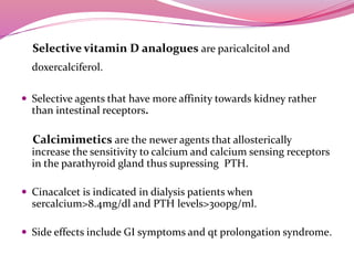 Selective vitamin D analogues are paricalcitol and
doxercalciferol.
 Selective agents that have more affinity towards kidney rather
than intestinal receptors.
Calcimimetics are the newer agents that allosterically
increase the sensitivity to calcium and calcium sensing receptors
in the parathyroid gland thus supressing PTH.
 Cinacalcet is indicated in dialysis patients when
sercalcium>8.4mg/dl and PTH levels>300pg/ml.
 Side effects include GI symptoms and qt prolongation syndrome.
 