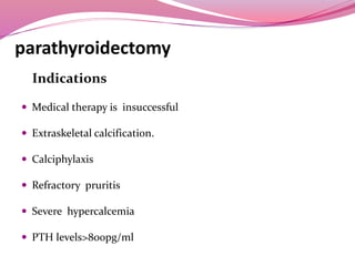parathyroidectomy
Indications
 Medical therapy is insuccessful
 Extraskeletal calcification.
 Calciphylaxis
 Refractory pruritis
 Severe hypercalcemia
 PTH levels>800pg/ml
 