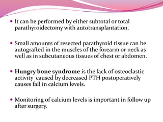  It can be performed by either subtotal or total
parathyroidectomy with autotransplantation.
 Small amounts of resected parathyroid tissue can be
autografted in the muscles of the forearm or neck as
well as in subcutaneous tissues of chest or abdomen.
 Hungry bone syndrome is the lack of osteoclastic
activity caused by decreased PTH postoperatively
causes fall in calcium levels.
 Monitoring of calcium levels is important in follow up
after surgery.
 