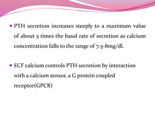  PTH secretion increases steeply to a maximum value
of about 5 times the basal rate of secretion as calcium
concentration falls to the range of 7.5-8mg/dl.
 ECF calcium controls PTH secretion by interaction
with a calcium sensor, a G protein coupled
receptor(GPCR)
 