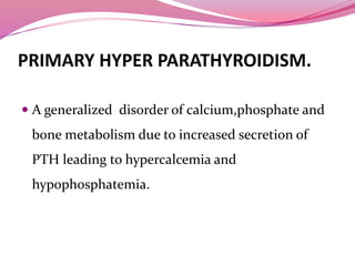 PRIMARY HYPER PARATHYROIDISM.
 A generalized disorder of calcium,phosphate and
bone metabolism due to increased secretion of
PTH leading to hypercalcemia and
hypophosphatemia.
 