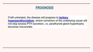 PROGNOSIS
If left untreated, the disease will progress to tertiary
hyperparathyroidism, where correction of the underlying cause will
not stop excess PTH secretion, i.e. parathyroid gland hypertrophy
becomes irreversible.
 