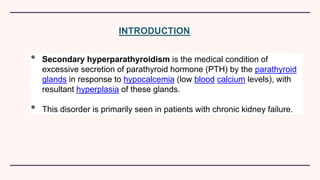 INTRODUCTION
• Secondary hyperparathyroidism is the medical condition of
excessive secretion of parathyroid hormone (PTH) by the parathyroid
glands in response to hypocalcemia (low blood calcium levels), with
resultant hyperplasia of these glands.
• This disorder is primarily seen in patients with chronic kidney failure.
 