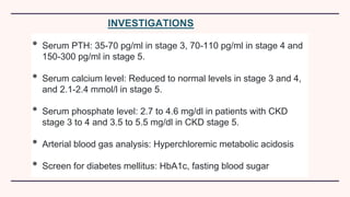 INVESTIGATIONS
• Serum PTH: 35-70 pg/ml in stage 3, 70-110 pg/ml in stage 4 and
150-300 pg/ml in stage 5.
• Serum calcium level: Reduced to normal levels in stage 3 and 4,
and 2.1-2.4 mmol/l in stage 5.
• Serum phosphate level: 2.7 to 4.6 mg/dl in patients with CKD
stage 3 to 4 and 3.5 to 5.5 mg/dl in CKD stage 5.
• Arterial blood gas analysis: Hyperchloremic metabolic acidosis
• Screen for diabetes mellitus: HbA1c, fasting blood sugar
 
