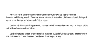 Another form of secondary immunodeficiency, known as agent-induced
immunodeficiency, results from exposure to any of a number of chemical and biological
agents that induce an immunodeficient state.
Certain of these are drugs used to combat autoimmune diseases such as rheumatoid
arthritis or lupus erythematosis.
Corticosteroids, which are commonly used for autoimmune disorders, interfere with
the immune response in order to relieve disease symptoms.
 